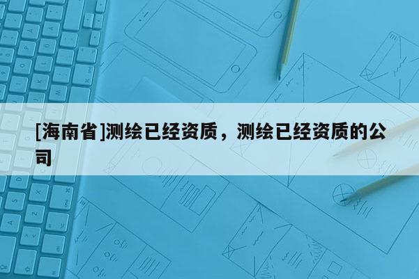 [海南省]測(cè)繪已經(jīng)資質(zhì)，測(cè)繪已經(jīng)資質(zhì)的公司