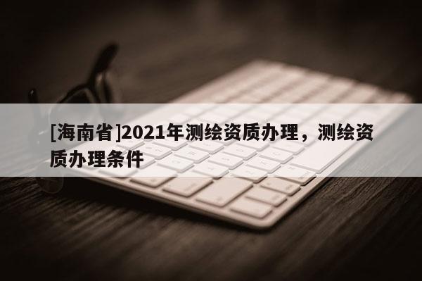 [海南省]2021年測(cè)繪資質(zhì)辦理，測(cè)繪資質(zhì)辦理?xiàng)l件