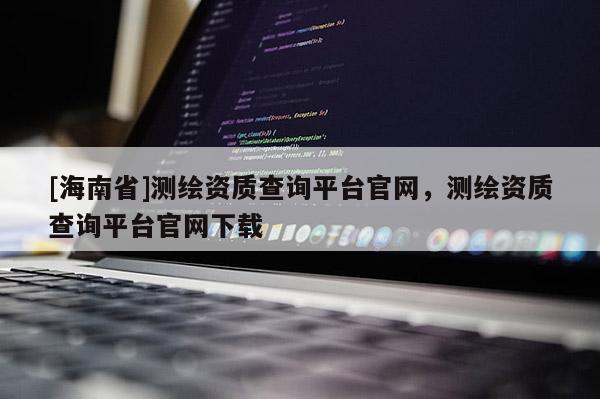 [海南省]測(cè)繪資質(zhì)查詢平臺(tái)官網(wǎng)，測(cè)繪資質(zhì)查詢平臺(tái)官網(wǎng)下載