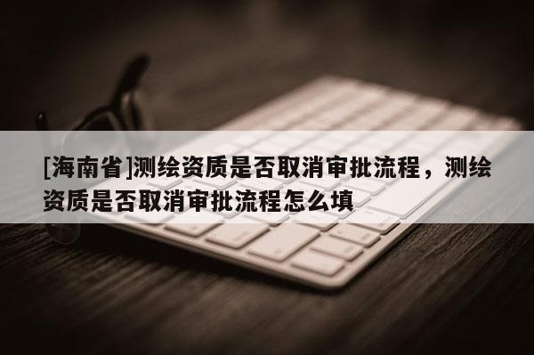 [海南省]測繪資質(zhì)是否取消審批流程，測繪資質(zhì)是否取消審批流程怎么填