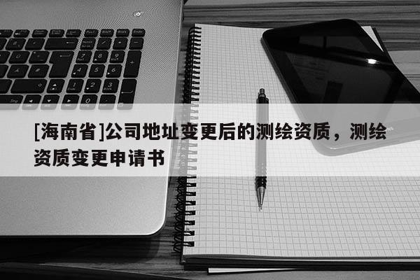 [海南省]公司地址變更后的測(cè)繪資質(zhì)，測(cè)繪資質(zhì)變更申請(qǐng)書