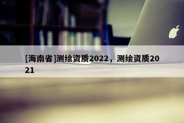 [海南省]測(cè)繪資質(zhì)2022，測(cè)繪資質(zhì)2021