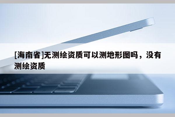 [海南省]無(wú)測(cè)繪資質(zhì)可以測(cè)地形圖嗎，沒(méi)有測(cè)繪資質(zhì)