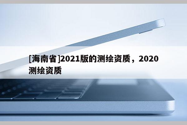 [海南省]2021版的測(cè)繪資質(zhì)，2020測(cè)繪資質(zhì)