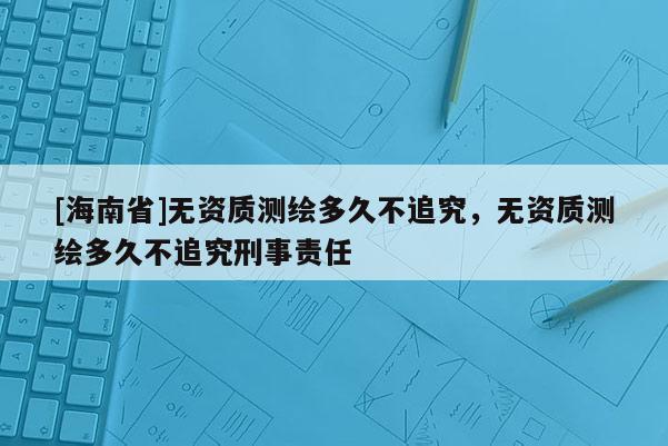 [海南省]無資質(zhì)測繪多久不追究，無資質(zhì)測繪多久不追究刑事責(zé)任