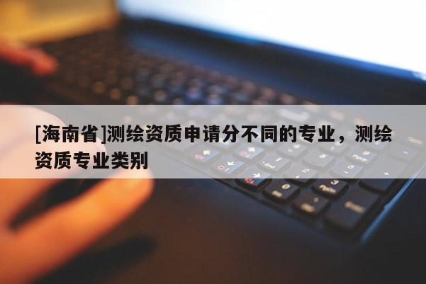 [海南省]測繪資質(zhì)申請分不同的專業(yè)，測繪資質(zhì)專業(yè)類別