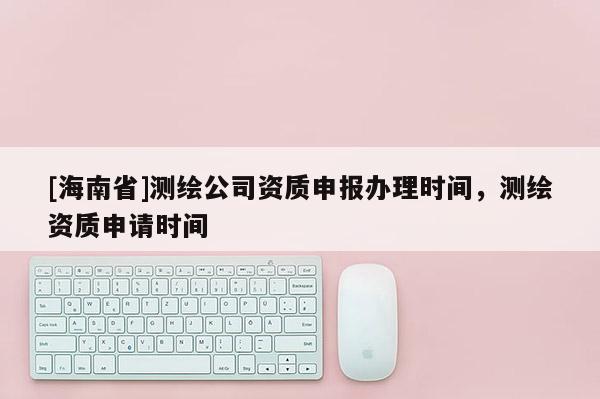 [海南省]測(cè)繪公司資質(zhì)申報(bào)辦理時(shí)間，測(cè)繪資質(zhì)申請(qǐng)時(shí)間