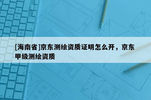 [海南省]京東測(cè)繪資質(zhì)證明怎么開，京東 甲級(jí)測(cè)繪資質(zhì)