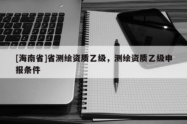 [海南省]省測(cè)繪資質(zhì)乙級(jí)，測(cè)繪資質(zhì)乙級(jí)申報(bào)條件