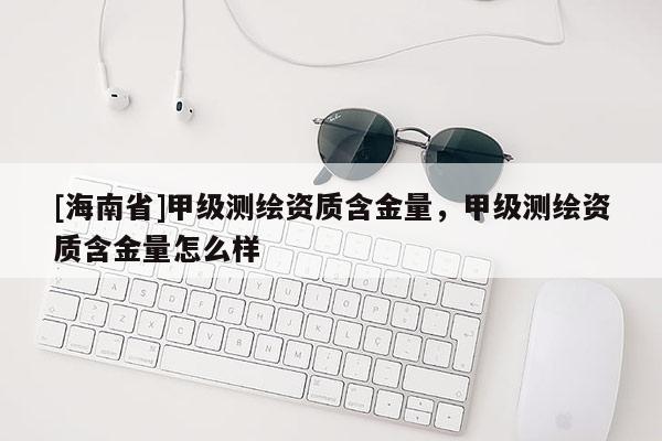 [海南省]甲級(jí)測(cè)繪資質(zhì)含金量，甲級(jí)測(cè)繪資質(zhì)含金量怎么樣