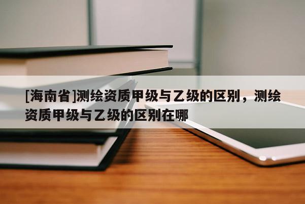 [海南省]測(cè)繪資質(zhì)甲級(jí)與乙級(jí)的區(qū)別，測(cè)繪資質(zhì)甲級(jí)與乙級(jí)的區(qū)別在哪