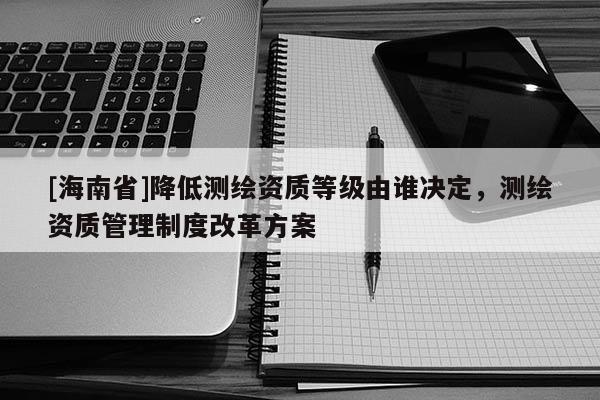 [海南省]降低測繪資質(zhì)等級由誰決定，測繪資質(zhì)管理制度改革方案