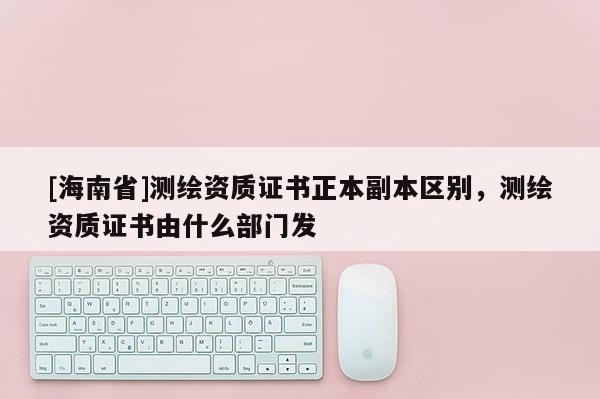 [海南省]測繪資質(zhì)證書正本副本區(qū)別，測繪資質(zhì)證書由什么部門發(fā)