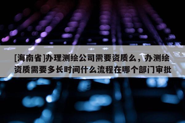 [海南省]辦理測繪公司需要資質么，辦測繪資質需要多長時間什么流程在哪個部門審批