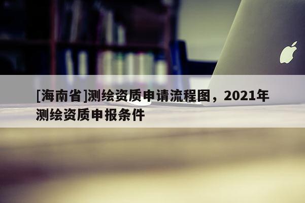 [海南省]測(cè)繪資質(zhì)申請(qǐng)流程圖，2021年測(cè)繪資質(zhì)申報(bào)條件