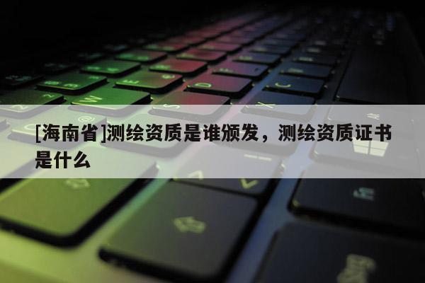 [海南省]測(cè)繪資質(zhì)是誰(shuí)頒發(fā)，測(cè)繪資質(zhì)證書是什么