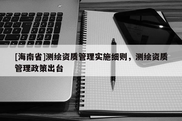 [海南省]測(cè)繪資質(zhì)管理實(shí)施細(xì)則，測(cè)繪資質(zhì)管理政策出臺(tái)