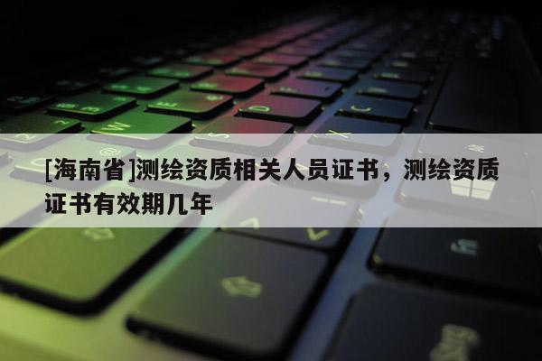 [海南省]測(cè)繪資質(zhì)相關(guān)人員證書(shū)，測(cè)繪資質(zhì)證書(shū)有效期幾年