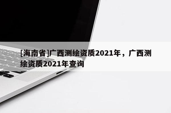 [海南省]廣西測繪資質(zhì)2021年，廣西測繪資質(zhì)2021年查詢