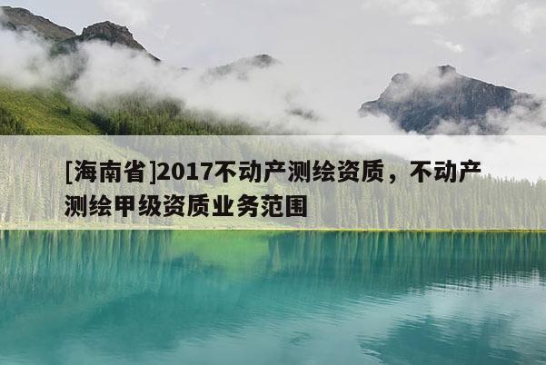 [海南省]2017不動(dòng)產(chǎn)測(cè)繪資質(zhì)，不動(dòng)產(chǎn)測(cè)繪甲級(jí)資質(zhì)業(yè)務(wù)范圍