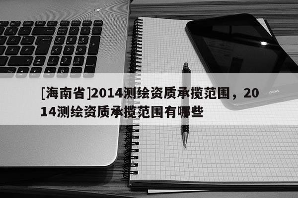 [海南省]2014測繪資質(zhì)承攬范圍，2014測繪資質(zhì)承攬范圍有哪些