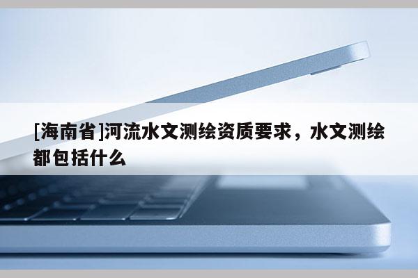 [海南省]河流水文測(cè)繪資質(zhì)要求，水文測(cè)繪都包括什么