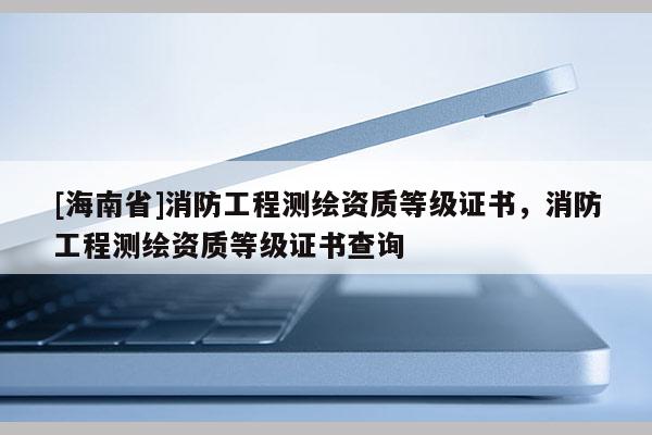 [海南省]消防工程測(cè)繪資質(zhì)等級(jí)證書，消防工程測(cè)繪資質(zhì)等級(jí)證書查詢