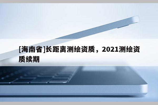 [海南省]長距離測繪資質(zhì)，2021測繪資質(zhì)續(xù)期