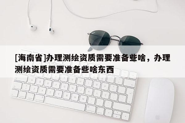 [海南省]辦理測(cè)繪資質(zhì)需要準(zhǔn)備些啥，辦理測(cè)繪資質(zhì)需要準(zhǔn)備些啥東西