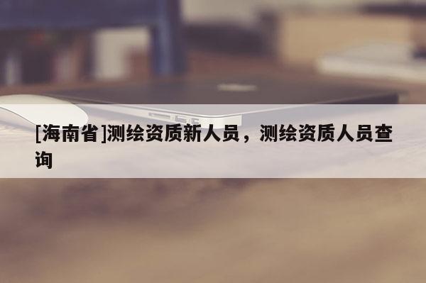 [海南省]測繪資質(zhì)新人員，測繪資質(zhì)人員查詢