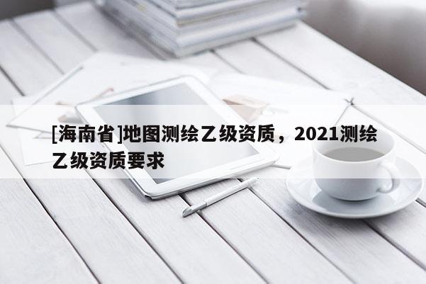 [海南省]地圖測繪乙級資質(zhì)，2021測繪乙級資質(zhì)要求