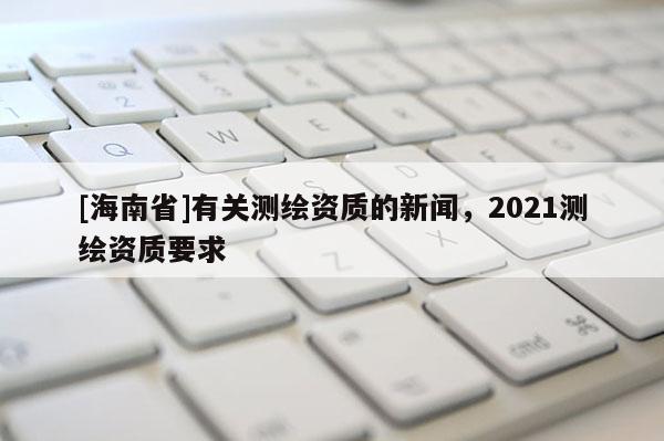 [海南省]有關(guān)測(cè)繪資質(zhì)的新聞，2021測(cè)繪資質(zhì)要求