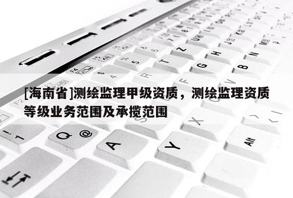 [海南省]測(cè)繪監(jiān)理甲級(jí)資質(zhì)，測(cè)繪監(jiān)理資質(zhì)等級(jí)業(yè)務(wù)范圍及承攬范圍