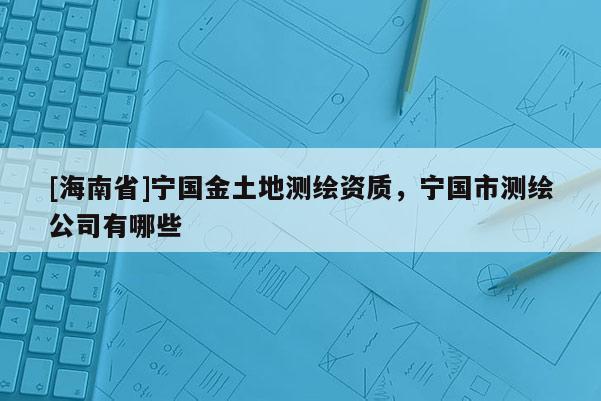 [海南省]寧國金土地測繪資質(zhì)，寧國市測繪公司有哪些