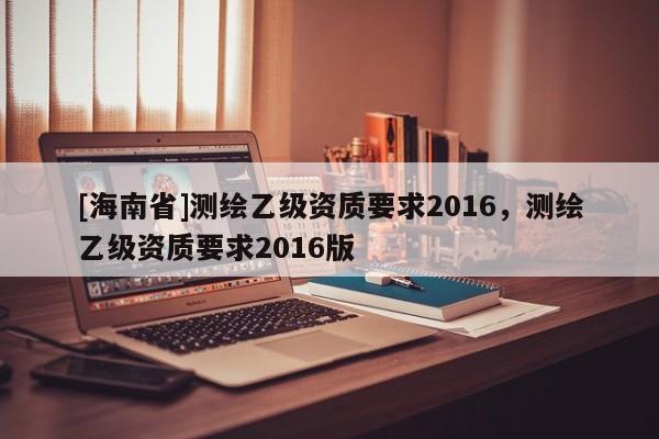 [海南省]測繪乙級資質要求2016，測繪乙級資質要求2016版