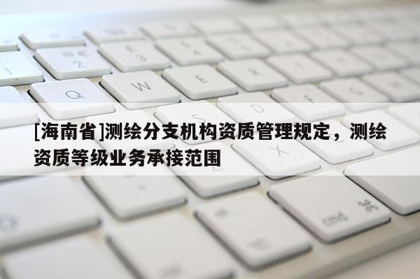 [海南省]測繪分支機構資質管理規(guī)定，測繪資質等級業(yè)務承接范圍