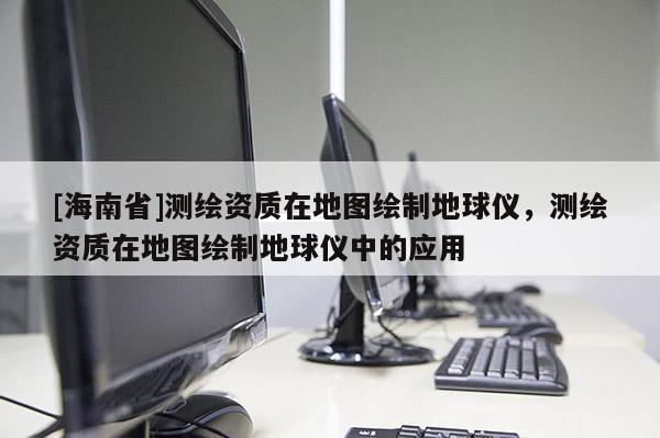 [海南省]測(cè)繪資質(zhì)在地圖繪制地球儀，測(cè)繪資質(zhì)在地圖繪制地球儀中的應(yīng)用