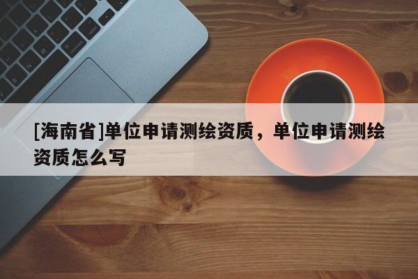 [海南省]單位申請(qǐng)測(cè)繪資質(zhì)，單位申請(qǐng)測(cè)繪資質(zhì)怎么寫(xiě)