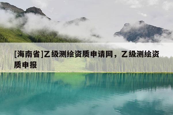 [海南省]乙級測繪資質(zhì)申請網(wǎng)，乙級測繪資質(zhì)申報