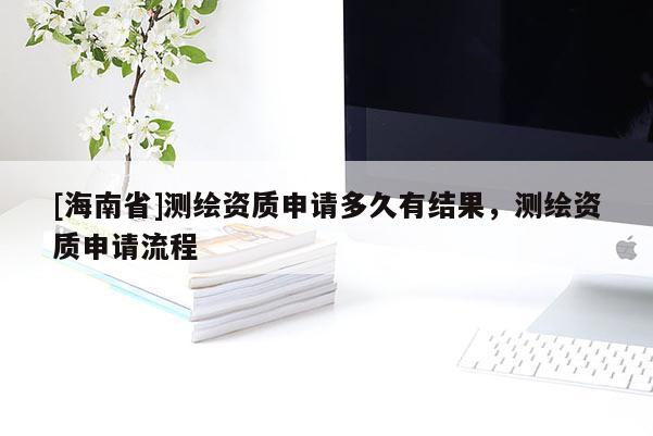 [海南省]測繪資質(zhì)申請多久有結(jié)果，測繪資質(zhì)申請流程