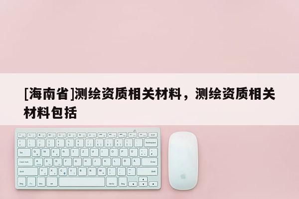 [海南省]測(cè)繪資質(zhì)相關(guān)材料，測(cè)繪資質(zhì)相關(guān)材料包括