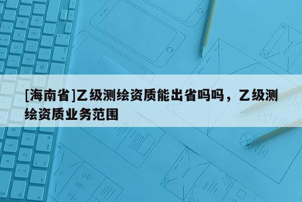 [海南省]乙級測繪資質(zhì)能出省嗎嗎，乙級測繪資質(zhì)業(yè)務范圍