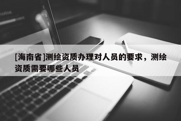 [海南省]測繪資質(zhì)辦理對人員的要求，測繪資質(zhì)需要哪些人員