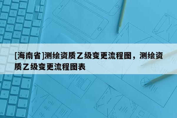 [海南省]測繪資質(zhì)乙級變更流程圖，測繪資質(zhì)乙級變更流程圖表