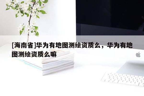 [海南省]華為有地圖測(cè)繪資質(zhì)么，華為有地圖測(cè)繪資質(zhì)么嘛