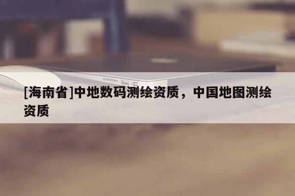 [海南省]中地數(shù)碼測繪資質(zhì)，中國地圖測繪資質(zhì)