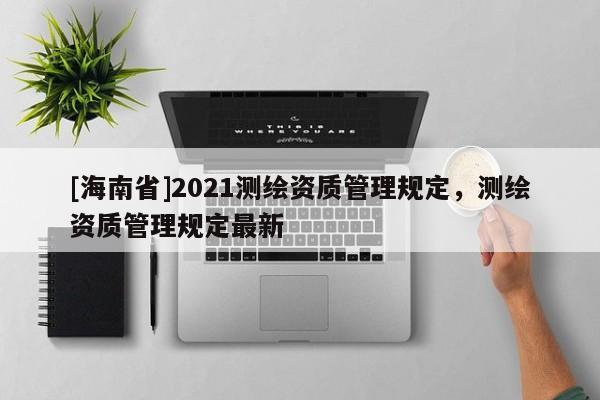 [海南省]2021測(cè)繪資質(zhì)管理規(guī)定，測(cè)繪資質(zhì)管理規(guī)定最新