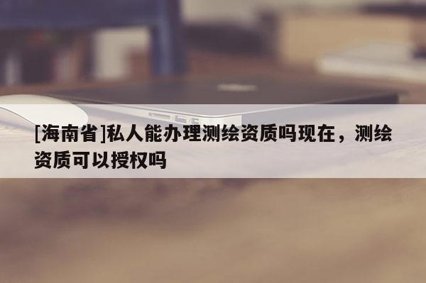 [海南省]私人能辦理測繪資質嗎現在，測繪資質可以授權嗎