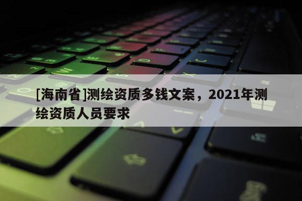 [海南省]測繪資質多錢文案，2021年測繪資質人員要求