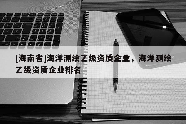 [海南省]海洋測繪乙級(jí)資質(zhì)企業(yè)，海洋測繪乙級(jí)資質(zhì)企業(yè)排名